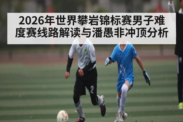 2026年世界攀岩锦标赛男子难度赛线路解读与潘愚非冲顶分析
